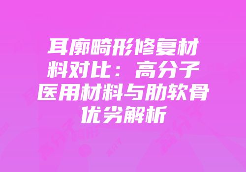 耳廓畸形修复材料对比：高分子医用材料与肋软骨优劣解析