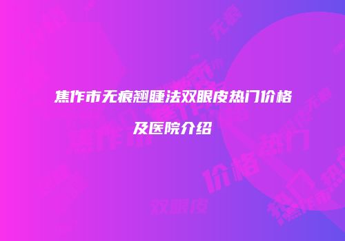 焦作市无痕翘睫法双眼皮热门价格及医院介绍