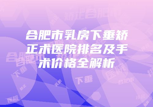 合肥市乳房下垂矫正术医院排名及手术价格全解析