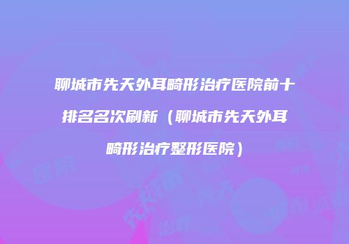 聊城市先天外耳畸形治疗医院前十排名名次刷新（聊城市先天外耳畸形治疗整形医院）