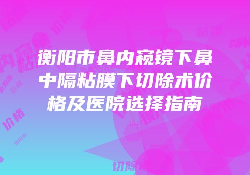 衡阳市鼻内窥镜下鼻中隔粘膜下切除术价格及医院选择指南