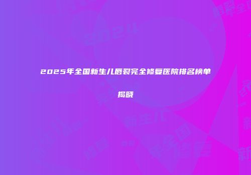 2025年全国新生儿唇裂完全修复医院排名榜单揭晓