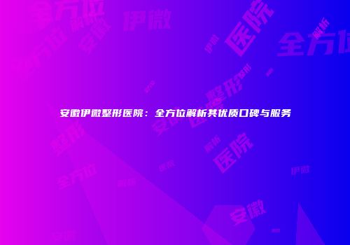 安徽伊微整形医院：全方位解析其优质口碑与服务