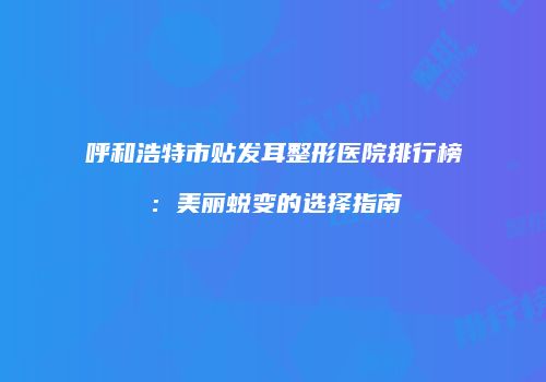 呼和浩特市贴发耳整形医院排行榜：美丽蜕变的选择指南