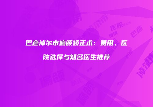 巴彦淖尔市偏颌矫正术：费用、医院选择与知名医生推荐