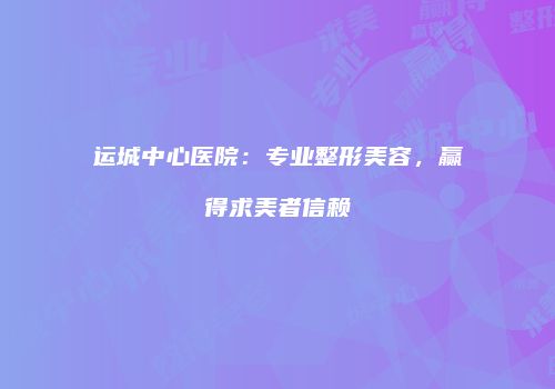 运城中心医院：专业整形美容，赢得求美者信赖