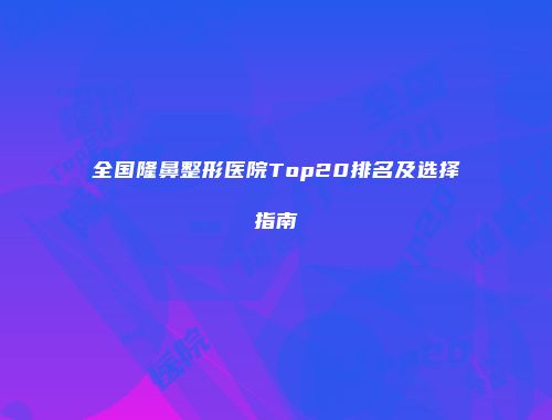 全国隆鼻整形医院Top20排名及选择指南