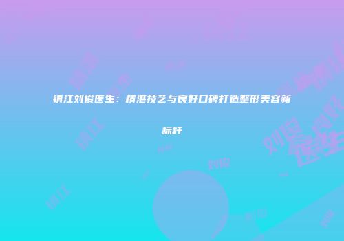镇江刘俊医生：精湛技艺与良好口碑打造整形美容新标杆