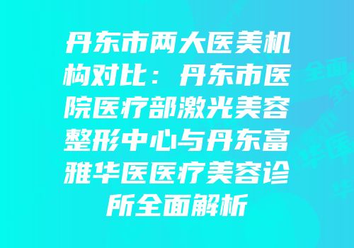 丹东市两大医美机构对比：丹东市医院医疗部激光美容整形中心与丹东富雅华医医疗美容诊所全面解析