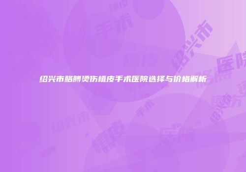 绍兴市胳膊烫伤植皮手术医院选择与价格解析