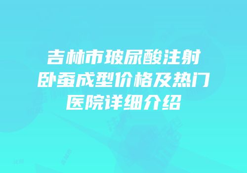吉林市玻尿酸注射卧蚕成型价格及热门医院详细介绍