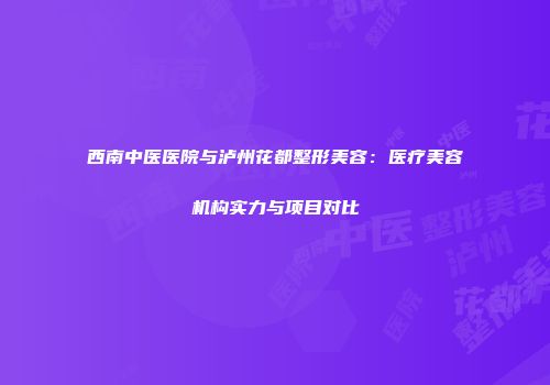西南中医医院与泸州花都整形美容：医疗美容机构实力与项目对比