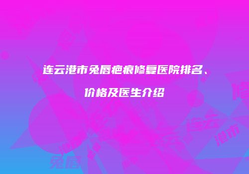 连云港市兔唇疤痕修复医院排名、价格及医生介绍