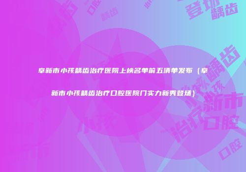 阜新市小孩龋齿治疗医院上榜名单前五清单发布（阜新市小孩龋齿治疗口腔医院门实力新秀登场）