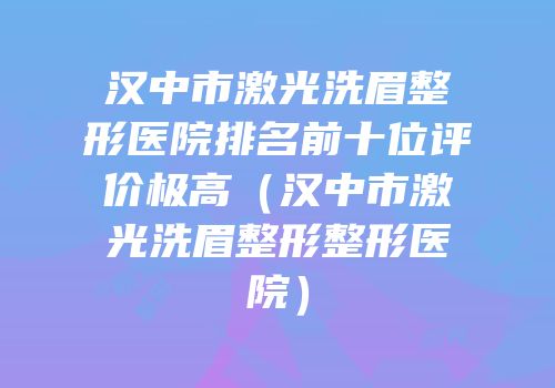 汉中市激光洗眉整形医院排名前十位评价极高（汉中市激光洗眉整形整形医院）