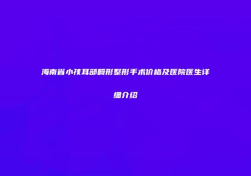 海南省小孩耳部畸形整形手术价格及医院医生详细介绍