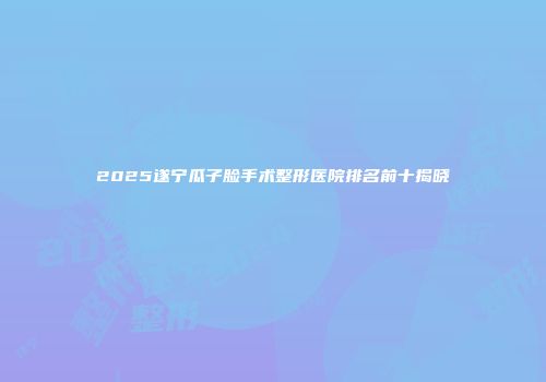 2025遂宁瓜子脸手术整形医院排名前十揭晓