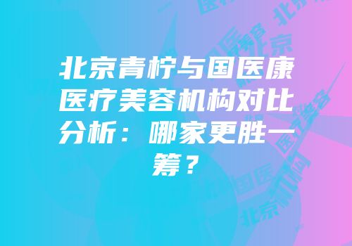 北京青柠与国医康医疗美容机构对比分析：哪家更胜一筹？