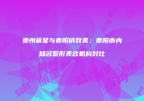 贵州丽星与贵阳俏致美：贵阳市内知名整形美容机构对比