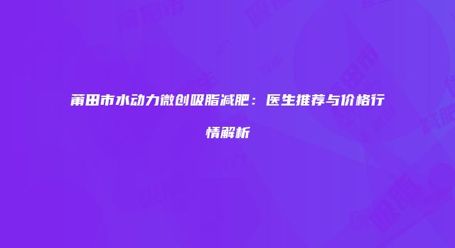 莆田市水动力微创吸脂减肥：医生推荐与价格行情解析