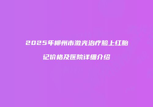 2025年柳州市激光治疗脸上红胎记价格及医院详细介绍
