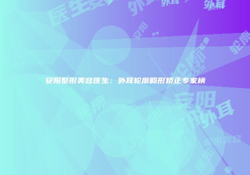 安阳整形美容医生：外耳轮廓畸形矫正专家榜