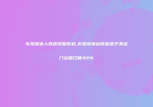 东莞南城人民医院整形科,东莞莞城科医能医疗美容门诊部口碑大PK