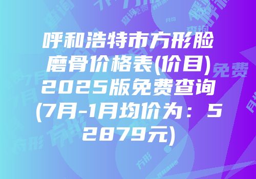 呼和浩特市方形脸磨骨价格表(价目)2025版免费查询(7月-1月均价为：52879元)