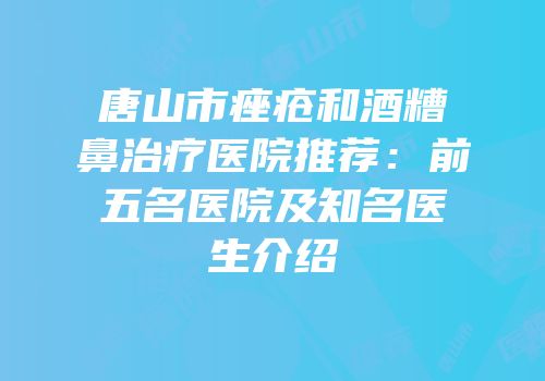 唐山市痤疮和酒糟鼻治疗医院推荐：前五名医院及知名医生介绍