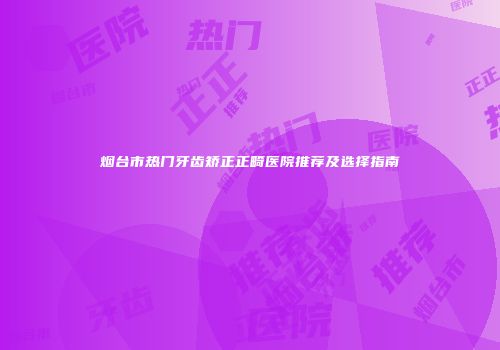 烟台市热门牙齿矫正正畸医院推荐及选择指南