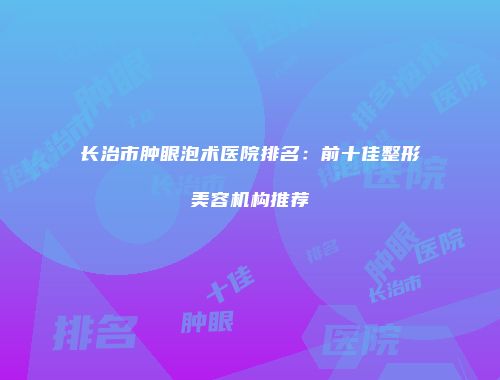 长治市肿眼泡术医院排名：前十佳整形美容机构推荐