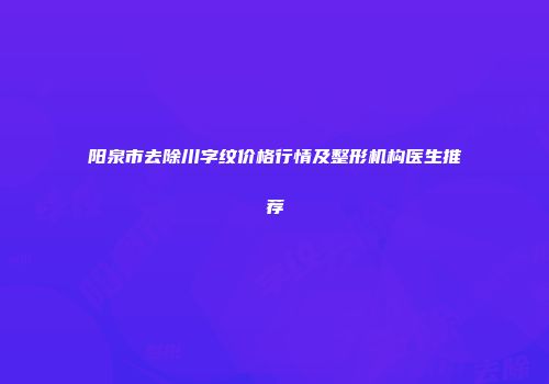 阳泉市去除川字纹价格行情及整形机构医生推荐