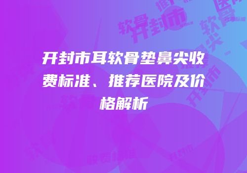 开封市耳软骨垫鼻尖收费标准、推荐医院及价格解析
