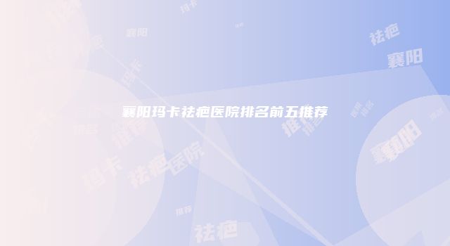 襄阳玛卡祛疤医院排名前五推荐