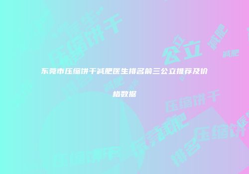 东莞市压缩饼干减肥医生排名前三公立推荐及价格数据