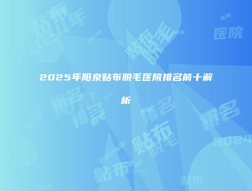 2025年阳泉贴布脱毛医院排名前十解析