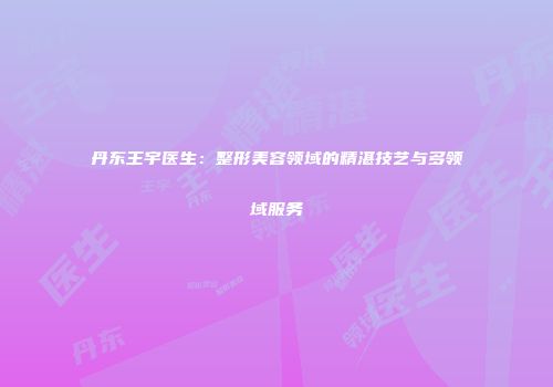 丹东王宇医生：整形美容领域的精湛技艺与多领域服务