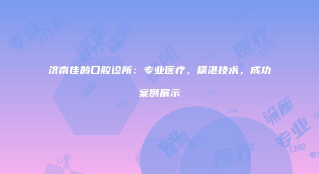 济南佳鹊口腔诊所：专业医疗，精湛技术，成功案例展示