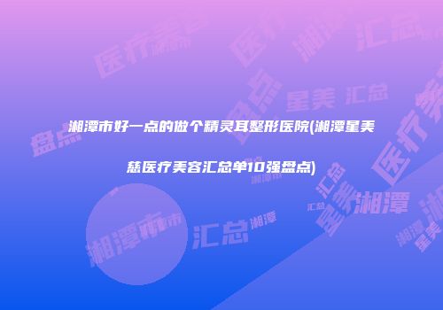 湘潭市好一点的做个精灵耳整形医院(湘潭星美慈医疗美容汇总单10强盘点)