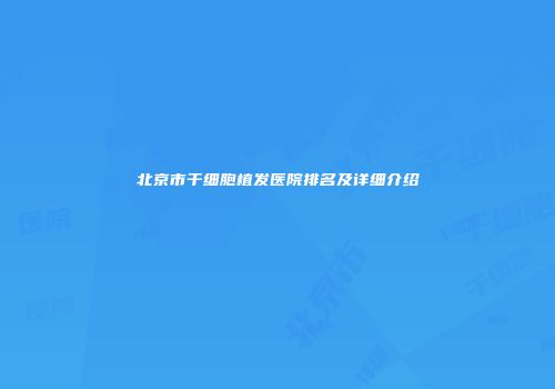 北京市干细胞植发医院排名及详细介绍