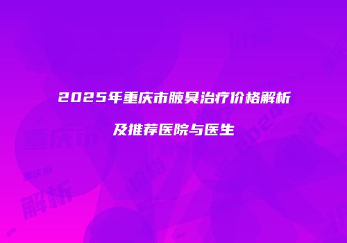 2025年重庆市腋臭治疗价格解析及推荐医院与医生