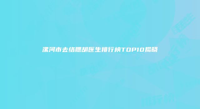 漯河市去络腮胡医生排行榜TOP10揭晓