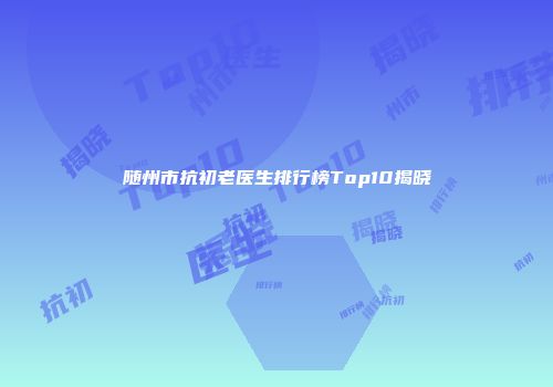 随州市抗初老医生排行榜Top10揭晓