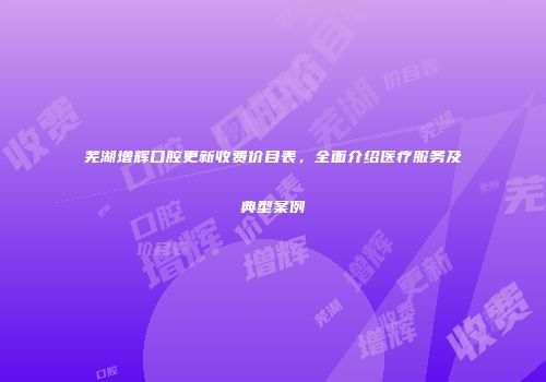 芜湖增辉口腔更新收费价目表，全面介绍医疗服务及典型案例
