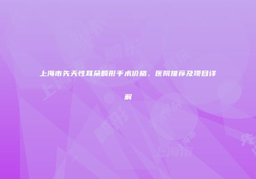 上海市先天性耳朵畸形手术价格、医院推荐及项目详解