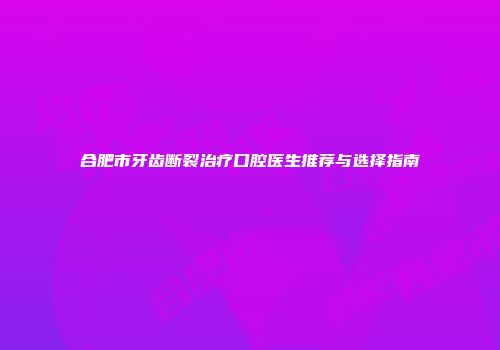 合肥市牙齿断裂治疗口腔医生推荐与选择指南
