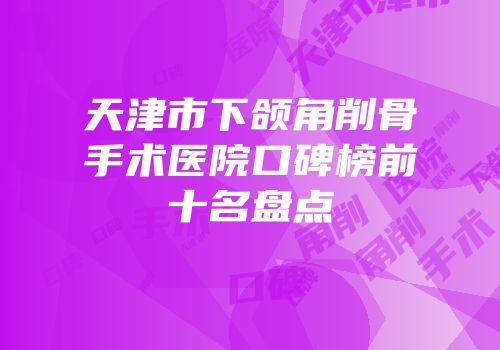 天津市下颌角削骨手术医院口碑榜前十名盘点