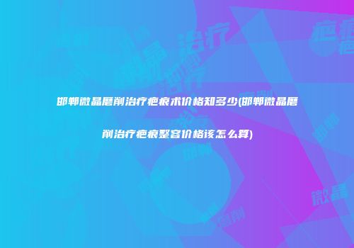 邯郸微晶磨削治疗疤痕术价格知多少(邯郸微晶磨削治疗疤痕整容价格该怎么算)