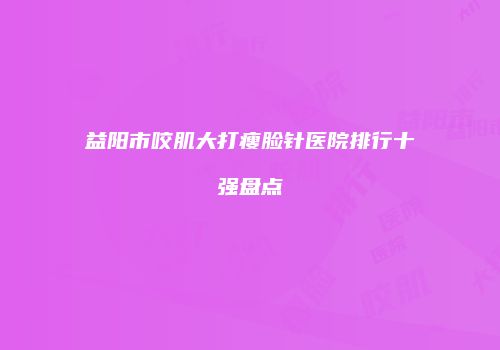 益阳市咬肌大打瘦脸针医院排行十强盘点