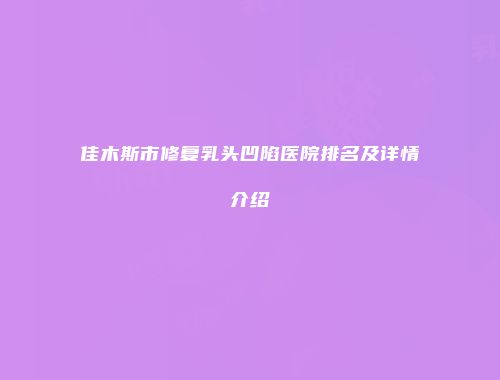 佳木斯市修复乳头凹陷医院排名及详情介绍